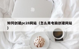 如何创建pc28网站（怎么用电脑创建网站）