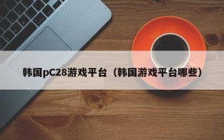 韩国pC28游戏平台（韩国游戏平台哪些）