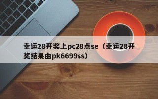 幸运28开奖上pc28点se（幸运28开奖结果由pk6699ss）