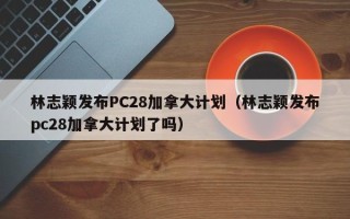 林志颖发布PC28加拿大计划（林志颖发布pc28加拿大计划了吗）