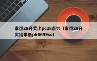 幸运28开奖上pc28点tt（幸运28开奖结果抵pk6699ss）