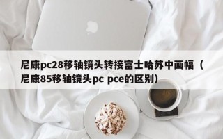 尼康pc28移轴镜头转接富士哈苏中画幅（尼康85移轴镜头pc pce的区别）