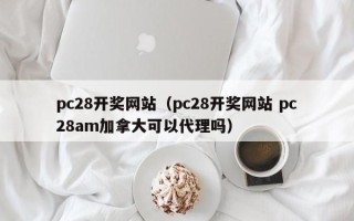 pc28开奖网站（pc28开奖网站 pc28am加拿大可以代理吗）