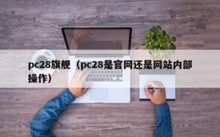 pc28旗舰（pc28是官网还是网站内部操作）