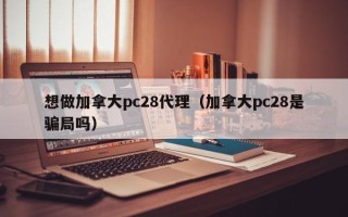 想做加拿大pc28代理（加拿大pc28是骗局吗）