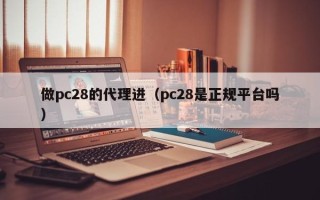 做pc28的代理进（pc28是正规平台吗）