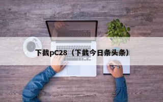 下截pC28（下截今日条头条）