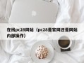 在线pc28网站（pc28是官网还是网站内部操作）