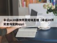 幸运pc28最快开奖现场直播（幸运28开奖查询官网app）