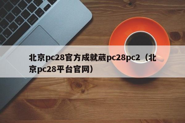 北京pc28官方成就葳pc28pc2（北京pc28平台官网）-第1张图片-pc28