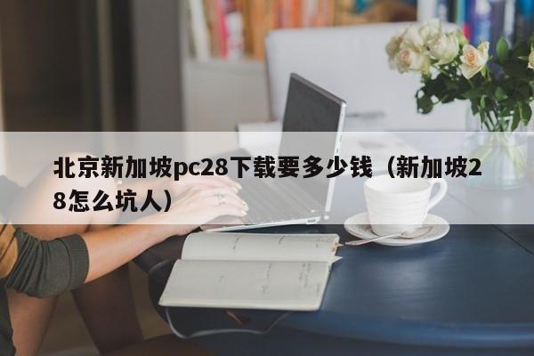 北京新加坡pc28下载要多少钱（新加坡28怎么坑人）-第1张图片-pc28