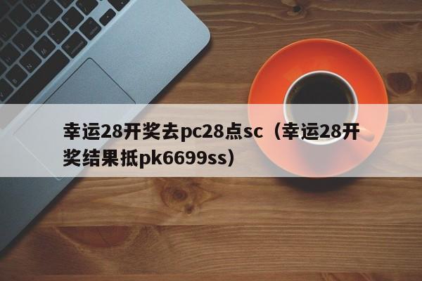 幸运28开奖去pc28点sc（幸运28开奖结果抵pk6699ss）-第1张图片-pc28