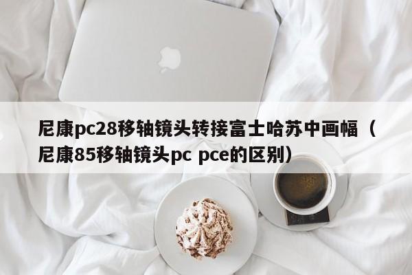 尼康pc28移轴镜头转接富士哈苏中画幅（尼康85移轴镜头pc pce的区别）-第1张图片-pc28