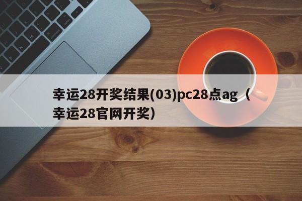 幸运28开奖结果(03)pc28点ag（幸运28官网开奖）-第1张图片-pc28