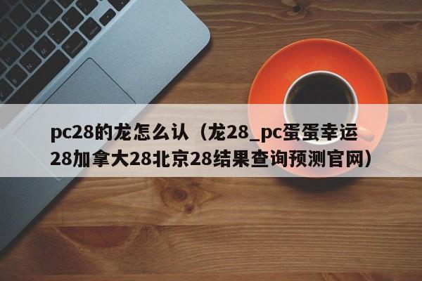 pc28的龙怎么认（龙28_pc蛋蛋幸运28加拿大28北京28结果查询预测官网）-第1张图片-pc28