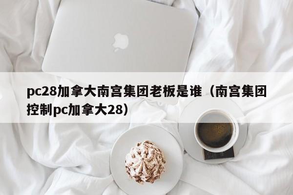 pc28加拿大南宫集团老板是谁（南宫集团控制pc加拿大28）-第1张图片-pc28