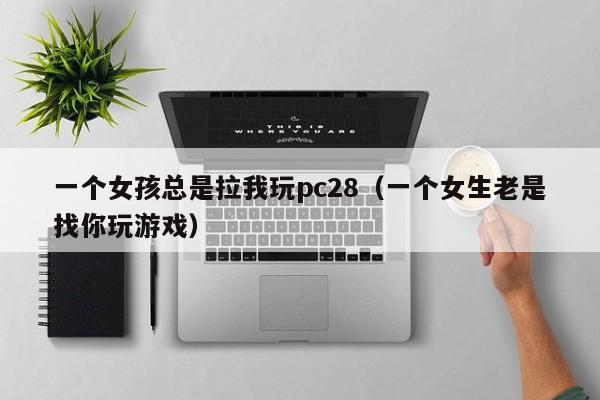 一个女孩总是拉我玩pc28（一个女生老是找你玩游戏）-第1张图片-pc28